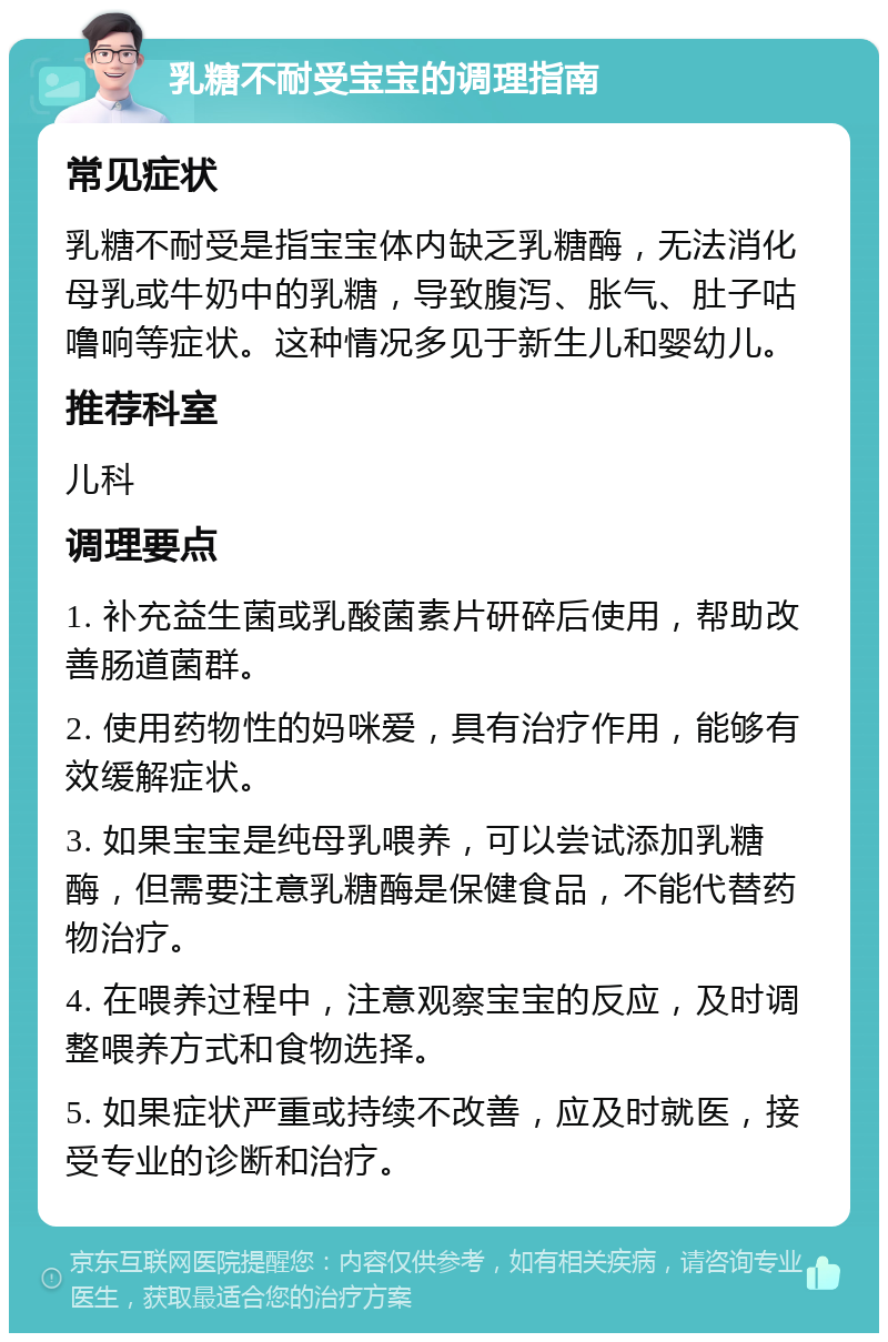 乳糖不耐受宝宝的调理指南 常见症状 乳糖不耐受是指宝宝体内缺乏乳糖酶，无法消化母乳或牛奶中的乳糖，导致腹泻、胀气、肚子咕噜响等症状。这种情况多见于新生儿和婴幼儿。 推荐科室 儿科 调理要点 1. 补充益生菌或乳酸菌素片研碎后使用，帮助改善肠道菌群。 2. 使用药物性的妈咪爱，具有治疗作用，能够有效缓解症状。 3. 如果宝宝是纯母乳喂养，可以尝试添加乳糖酶，但需要注意乳糖酶是保健食品，不能代替药物治疗。 4. 在喂养过程中，注意观察宝宝的反应，及时调整喂养方式和食物选择。 5. 如果症状严重或持续不改善，应及时就医，接受专业的诊断和治疗。