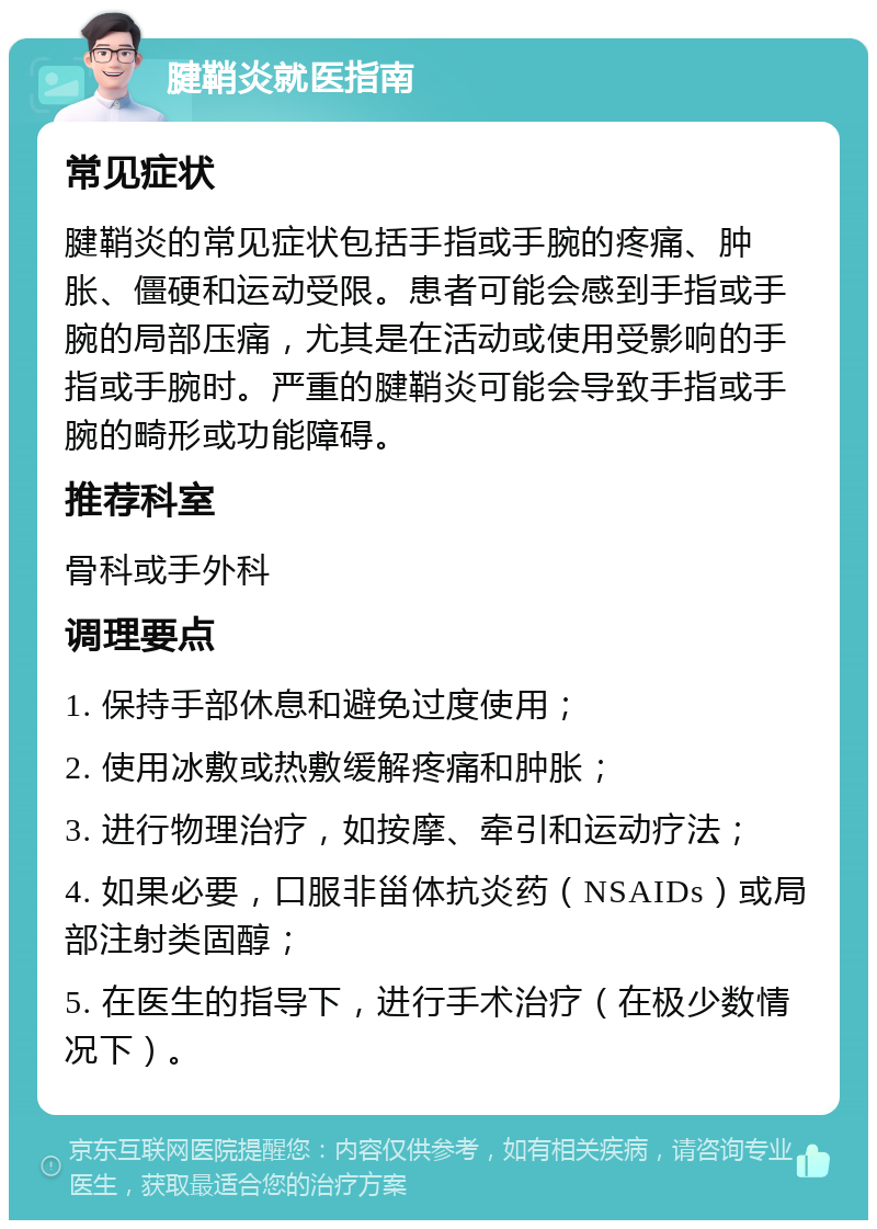 腱鞘炎就医指南 常见症状 腱鞘炎的常见症状包括手指或手腕的疼痛、肿胀、僵硬和运动受限。患者可能会感到手指或手腕的局部压痛，尤其是在活动或使用受影响的手指或手腕时。严重的腱鞘炎可能会导致手指或手腕的畸形或功能障碍。 推荐科室 骨科或手外科 调理要点 1. 保持手部休息和避免过度使用； 2. 使用冰敷或热敷缓解疼痛和肿胀； 3. 进行物理治疗，如按摩、牵引和运动疗法； 4. 如果必要，口服非甾体抗炎药（NSAIDs）或局部注射类固醇； 5. 在医生的指导下，进行手术治疗（在极少数情况下）。