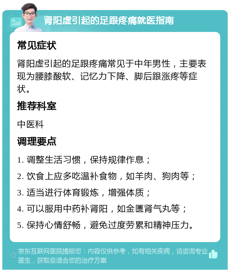 肾阳虚引起的足跟疼痛就医指南 常见症状 肾阳虚引起的足跟疼痛常见于中年男性，主要表现为腰膝酸软、记忆力下降、脚后跟涨疼等症状。 推荐科室 中医科 调理要点 1. 调整生活习惯，保持规律作息； 2. 饮食上应多吃温补食物，如羊肉、狗肉等； 3. 适当进行体育锻炼，增强体质； 4. 可以服用中药补肾阳，如金匮肾气丸等； 5. 保持心情舒畅，避免过度劳累和精神压力。