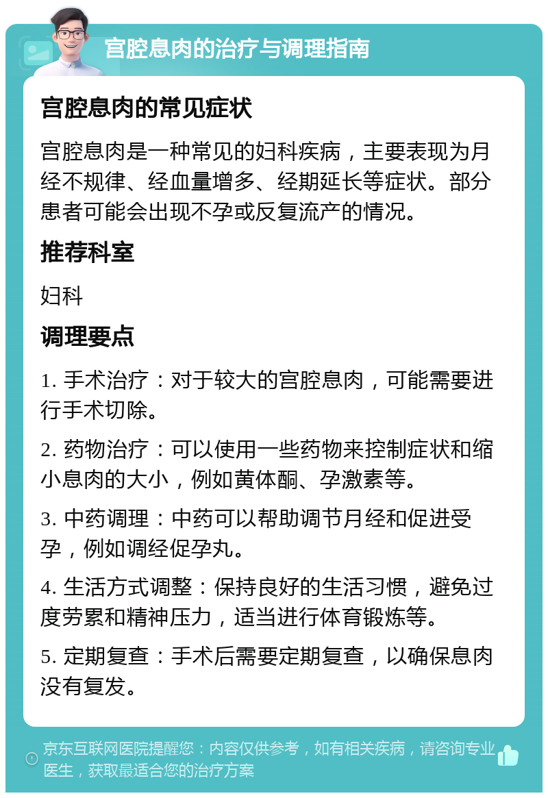 宫腔息肉的治疗与调理指南 宫腔息肉的常见症状 宫腔息肉是一种常见的妇科疾病，主要表现为月经不规律、经血量增多、经期延长等症状。部分患者可能会出现不孕或反复流产的情况。 推荐科室 妇科 调理要点 1. 手术治疗：对于较大的宫腔息肉，可能需要进行手术切除。 2. 药物治疗：可以使用一些药物来控制症状和缩小息肉的大小，例如黄体酮、孕激素等。 3. 中药调理：中药可以帮助调节月经和促进受孕，例如调经促孕丸。 4. 生活方式调整：保持良好的生活习惯，避免过度劳累和精神压力，适当进行体育锻炼等。 5. 定期复查：手术后需要定期复查，以确保息肉没有复发。