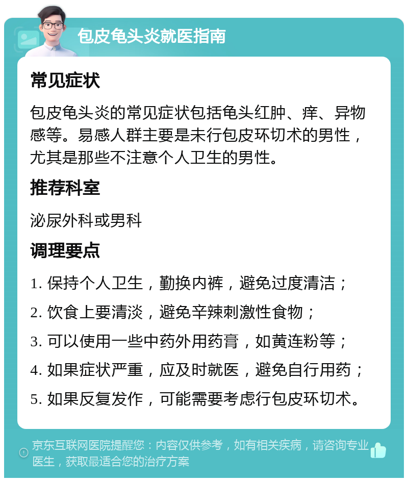 包皮龟头炎就医指南 常见症状 包皮龟头炎的常见症状包括龟头红肿、痒、异物感等。易感人群主要是未行包皮环切术的男性，尤其是那些不注意个人卫生的男性。 推荐科室 泌尿外科或男科 调理要点 1. 保持个人卫生，勤换内裤，避免过度清洁； 2. 饮食上要清淡，避免辛辣刺激性食物； 3. 可以使用一些中药外用药膏，如黄连粉等； 4. 如果症状严重，应及时就医，避免自行用药； 5. 如果反复发作，可能需要考虑行包皮环切术。