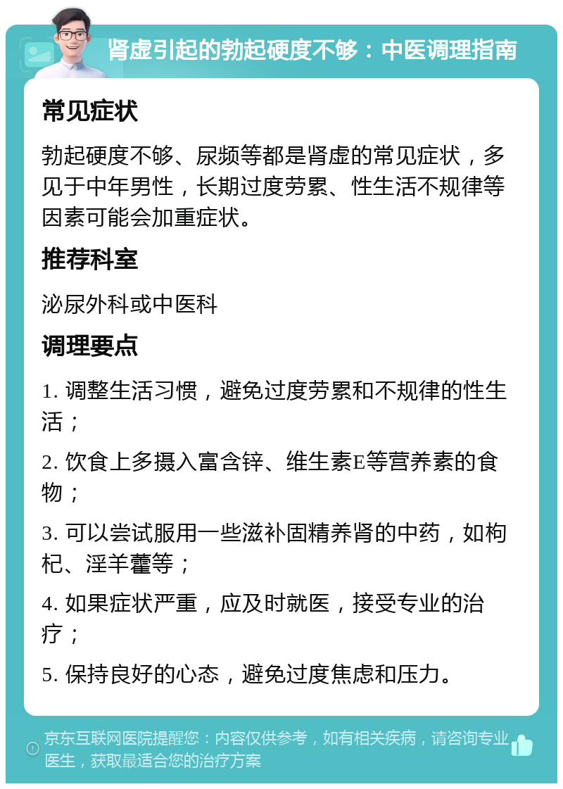 肾虚引起的勃起硬度不够：中医调理指南 常见症状 勃起硬度不够、尿频等都是肾虚的常见症状，多见于中年男性，长期过度劳累、性生活不规律等因素可能会加重症状。 推荐科室 泌尿外科或中医科 调理要点 1. 调整生活习惯，避免过度劳累和不规律的性生活； 2. 饮食上多摄入富含锌、维生素E等营养素的食物； 3. 可以尝试服用一些滋补固精养肾的中药，如枸杞、淫羊藿等； 4. 如果症状严重，应及时就医，接受专业的治疗； 5. 保持良好的心态，避免过度焦虑和压力。