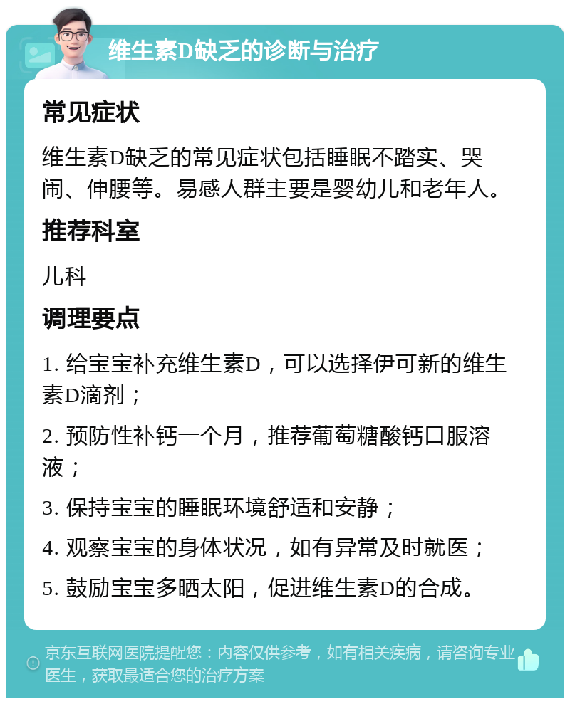 维生素D缺乏的诊断与治疗 常见症状 维生素D缺乏的常见症状包括睡眠不踏实、哭闹、伸腰等。易感人群主要是婴幼儿和老年人。 推荐科室 儿科 调理要点 1. 给宝宝补充维生素D，可以选择伊可新的维生素D滴剂； 2. 预防性补钙一个月，推荐葡萄糖酸钙口服溶液； 3. 保持宝宝的睡眠环境舒适和安静； 4. 观察宝宝的身体状况，如有异常及时就医； 5. 鼓励宝宝多晒太阳，促进维生素D的合成。