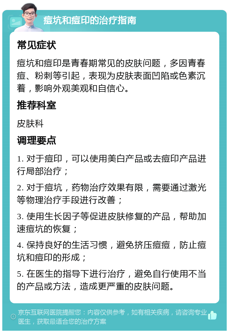 痘坑和痘印的治疗指南 常见症状 痘坑和痘印是青春期常见的皮肤问题，多因青春痘、粉刺等引起，表现为皮肤表面凹陷或色素沉着，影响外观美观和自信心。 推荐科室 皮肤科 调理要点 1. 对于痘印，可以使用美白产品或去痘印产品进行局部治疗； 2. 对于痘坑，药物治疗效果有限，需要通过激光等物理治疗手段进行改善； 3. 使用生长因子等促进皮肤修复的产品，帮助加速痘坑的恢复； 4. 保持良好的生活习惯，避免挤压痘痘，防止痘坑和痘印的形成； 5. 在医生的指导下进行治疗，避免自行使用不当的产品或方法，造成更严重的皮肤问题。