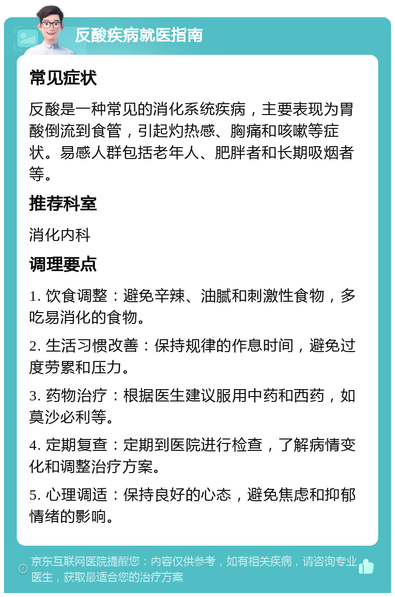 反酸疾病就医指南 常见症状 反酸是一种常见的消化系统疾病，主要表现为胃酸倒流到食管，引起灼热感、胸痛和咳嗽等症状。易感人群包括老年人、肥胖者和长期吸烟者等。 推荐科室 消化内科 调理要点 1. 饮食调整：避免辛辣、油腻和刺激性食物，多吃易消化的食物。 2. 生活习惯改善：保持规律的作息时间，避免过度劳累和压力。 3. 药物治疗：根据医生建议服用中药和西药，如莫沙必利等。 4. 定期复查：定期到医院进行检查，了解病情变化和调整治疗方案。 5. 心理调适：保持良好的心态，避免焦虑和抑郁情绪的影响。