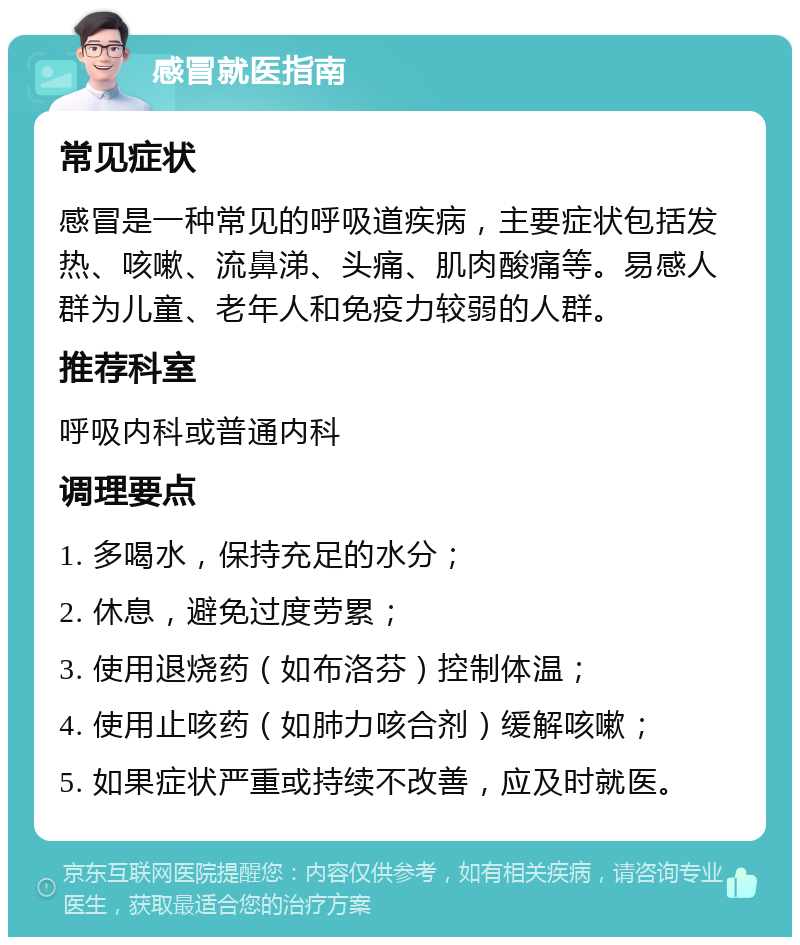 感冒就医指南 常见症状 感冒是一种常见的呼吸道疾病，主要症状包括发热、咳嗽、流鼻涕、头痛、肌肉酸痛等。易感人群为儿童、老年人和免疫力较弱的人群。 推荐科室 呼吸内科或普通内科 调理要点 1. 多喝水，保持充足的水分； 2. 休息，避免过度劳累； 3. 使用退烧药（如布洛芬）控制体温； 4. 使用止咳药（如肺力咳合剂）缓解咳嗽； 5. 如果症状严重或持续不改善，应及时就医。