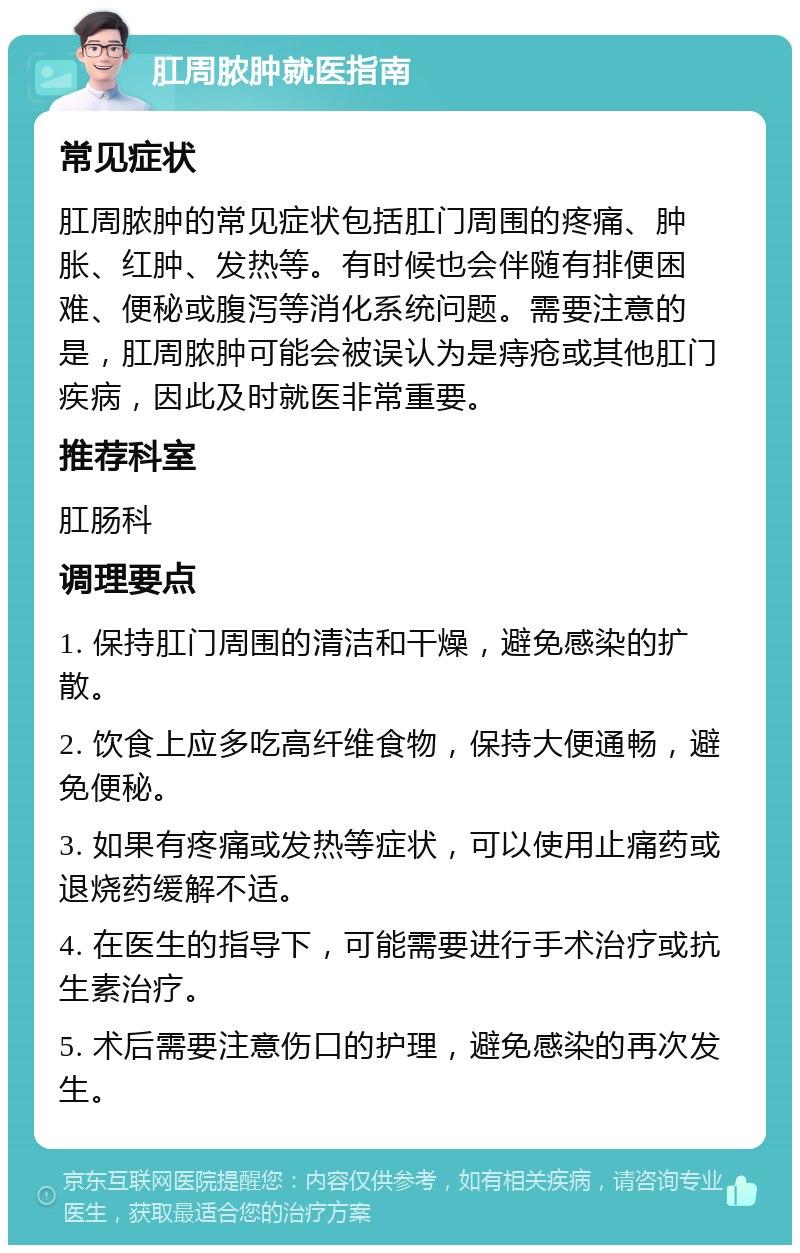 肛周脓肿就医指南 常见症状 肛周脓肿的常见症状包括肛门周围的疼痛、肿胀、红肿、发热等。有时候也会伴随有排便困难、便秘或腹泻等消化系统问题。需要注意的是，肛周脓肿可能会被误认为是痔疮或其他肛门疾病，因此及时就医非常重要。 推荐科室 肛肠科 调理要点 1. 保持肛门周围的清洁和干燥，避免感染的扩散。 2. 饮食上应多吃高纤维食物，保持大便通畅，避免便秘。 3. 如果有疼痛或发热等症状，可以使用止痛药或退烧药缓解不适。 4. 在医生的指导下，可能需要进行手术治疗或抗生素治疗。 5. 术后需要注意伤口的护理，避免感染的再次发生。