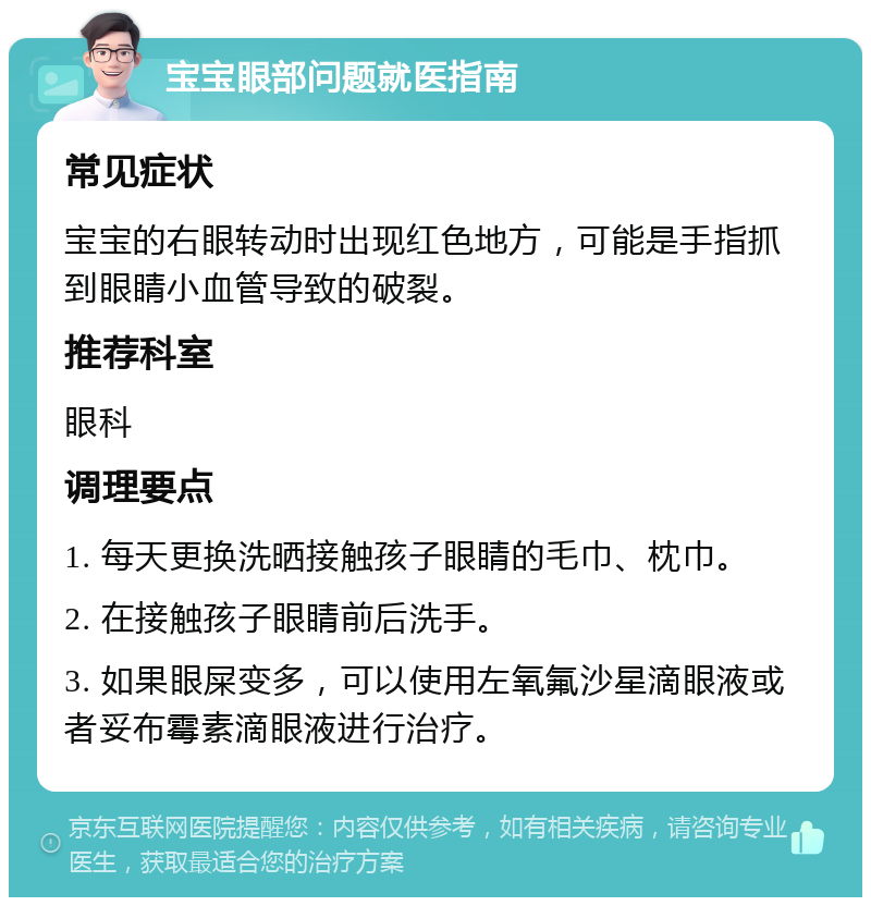 宝宝眼部问题就医指南 常见症状 宝宝的右眼转动时出现红色地方，可能是手指抓到眼睛小血管导致的破裂。 推荐科室 眼科 调理要点 1. 每天更换洗晒接触孩子眼睛的毛巾、枕巾。 2. 在接触孩子眼睛前后洗手。 3. 如果眼屎变多，可以使用左氧氟沙星滴眼液或者妥布霉素滴眼液进行治疗。