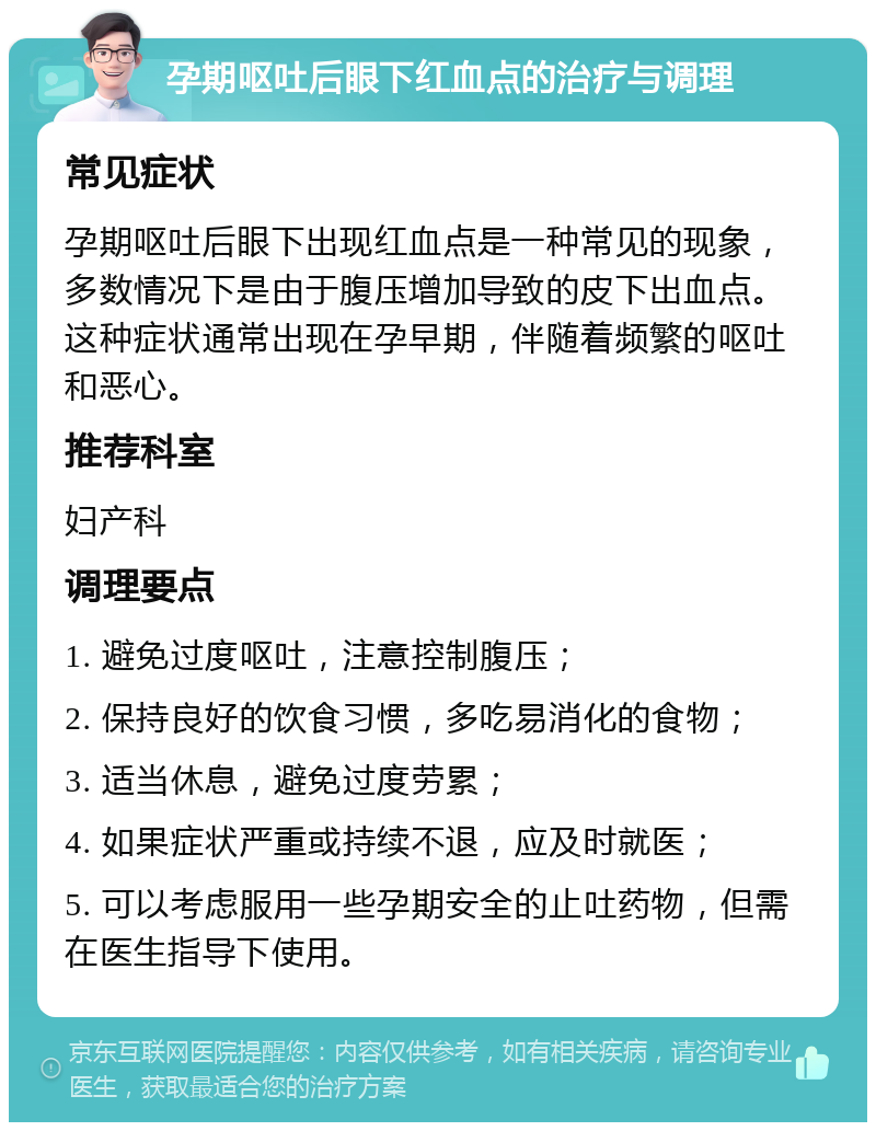 孕期呕吐后眼下红血点的治疗与调理 常见症状 孕期呕吐后眼下出现红血点是一种常见的现象，多数情况下是由于腹压增加导致的皮下出血点。这种症状通常出现在孕早期，伴随着频繁的呕吐和恶心。 推荐科室 妇产科 调理要点 1. 避免过度呕吐，注意控制腹压； 2. 保持良好的饮食习惯，多吃易消化的食物； 3. 适当休息，避免过度劳累； 4. 如果症状严重或持续不退，应及时就医； 5. 可以考虑服用一些孕期安全的止吐药物，但需在医生指导下使用。