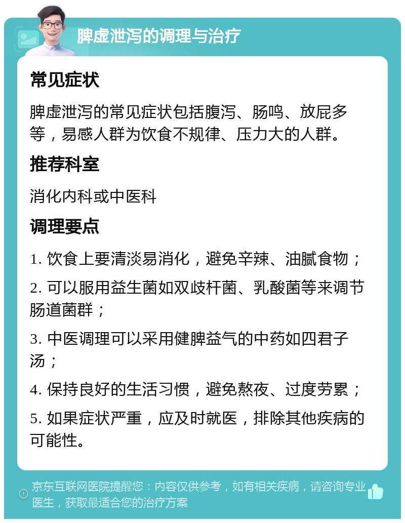 脾虚泄泻的调理与治疗 常见症状 脾虚泄泻的常见症状包括腹泻、肠鸣、放屁多等，易感人群为饮食不规律、压力大的人群。 推荐科室 消化内科或中医科 调理要点 1. 饮食上要清淡易消化，避免辛辣、油腻食物； 2. 可以服用益生菌如双歧杆菌、乳酸菌等来调节肠道菌群； 3. 中医调理可以采用健脾益气的中药如四君子汤； 4. 保持良好的生活习惯，避免熬夜、过度劳累； 5. 如果症状严重，应及时就医，排除其他疾病的可能性。