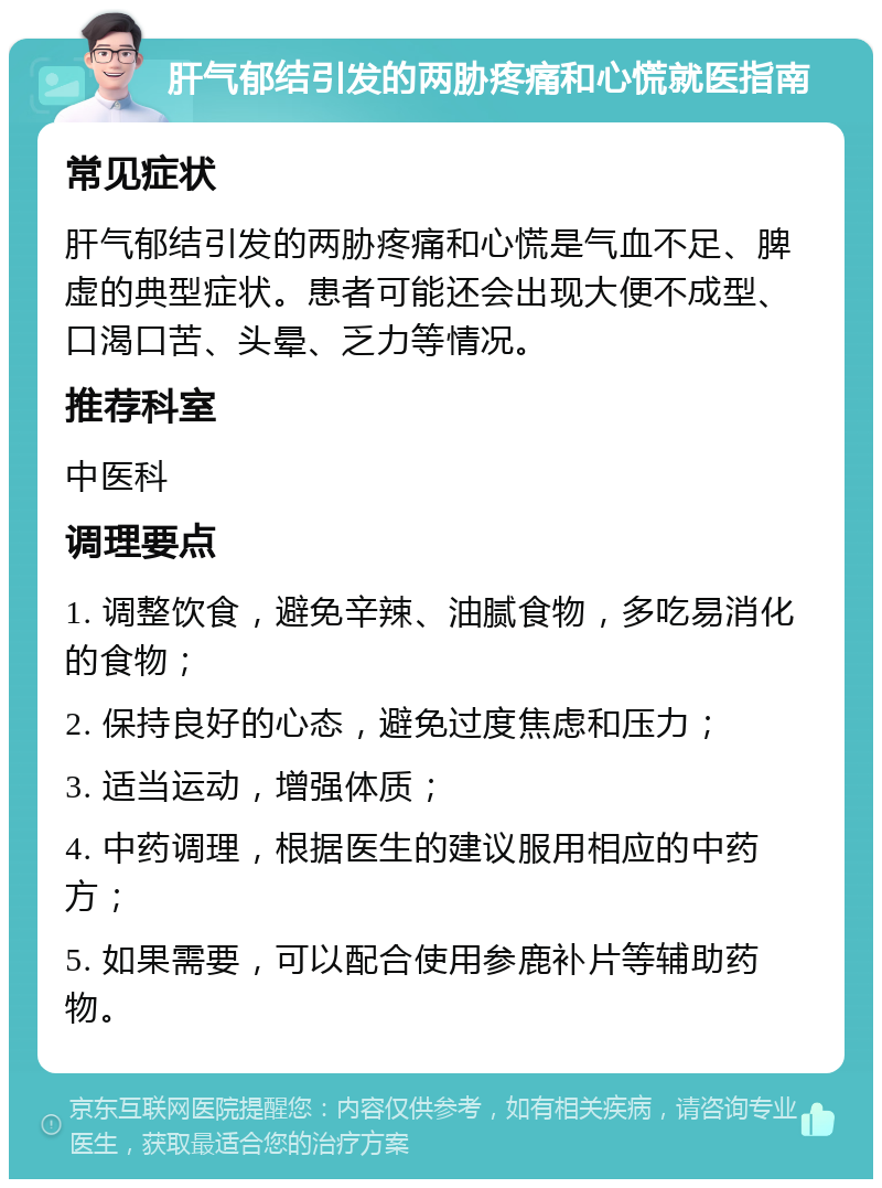 肝气郁结引发的两胁疼痛和心慌就医指南 常见症状 肝气郁结引发的两胁疼痛和心慌是气血不足、脾虚的典型症状。患者可能还会出现大便不成型、口渴口苦、头晕、乏力等情况。 推荐科室 中医科 调理要点 1. 调整饮食，避免辛辣、油腻食物，多吃易消化的食物； 2. 保持良好的心态，避免过度焦虑和压力； 3. 适当运动，增强体质； 4. 中药调理，根据医生的建议服用相应的中药方； 5. 如果需要，可以配合使用参鹿补片等辅助药物。