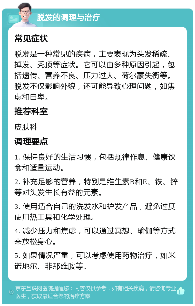 脱发的调理与治疗 常见症状 脱发是一种常见的疾病，主要表现为头发稀疏、掉发、秃顶等症状。它可以由多种原因引起，包括遗传、营养不良、压力过大、荷尔蒙失衡等。脱发不仅影响外貌，还可能导致心理问题，如焦虑和自卑。 推荐科室 皮肤科 调理要点 1. 保持良好的生活习惯，包括规律作息、健康饮食和适量运动。 2. 补充足够的营养，特别是维生素B和E、铁、锌等对头发生长有益的元素。 3. 使用适合自己的洗发水和护发产品，避免过度使用热工具和化学处理。 4. 减少压力和焦虑，可以通过冥想、瑜伽等方式来放松身心。 5. 如果情况严重，可以考虑使用药物治疗，如米诺地尔、非那雄胺等。