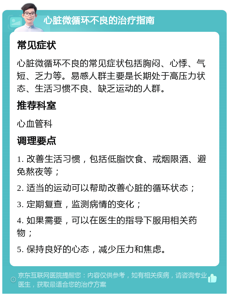 心脏微循环不良的治疗指南 常见症状 心脏微循环不良的常见症状包括胸闷、心悸、气短、乏力等。易感人群主要是长期处于高压力状态、生活习惯不良、缺乏运动的人群。 推荐科室 心血管科 调理要点 1. 改善生活习惯，包括低脂饮食、戒烟限酒、避免熬夜等； 2. 适当的运动可以帮助改善心脏的循环状态； 3. 定期复查，监测病情的变化； 4. 如果需要，可以在医生的指导下服用相关药物； 5. 保持良好的心态，减少压力和焦虑。