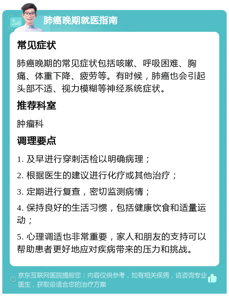 肺癌晚期就医指南 常见症状 肺癌晚期的常见症状包括咳嗽、呼吸困难、胸痛、体重下降、疲劳等。有时候，肺癌也会引起头部不适、视力模糊等神经系统症状。 推荐科室 肿瘤科 调理要点 1. 及早进行穿刺活检以明确病理； 2. 根据医生的建议进行化疗或其他治疗； 3. 定期进行复查，密切监测病情； 4. 保持良好的生活习惯，包括健康饮食和适量运动； 5. 心理调适也非常重要，家人和朋友的支持可以帮助患者更好地应对疾病带来的压力和挑战。