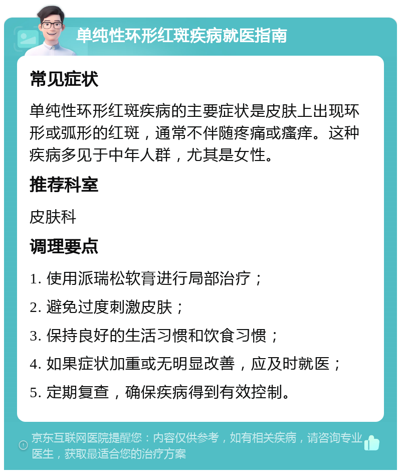 单纯性环形红斑疾病就医指南 常见症状 单纯性环形红斑疾病的主要症状是皮肤上出现环形或弧形的红斑，通常不伴随疼痛或瘙痒。这种疾病多见于中年人群，尤其是女性。 推荐科室 皮肤科 调理要点 1. 使用派瑞松软膏进行局部治疗； 2. 避免过度刺激皮肤； 3. 保持良好的生活习惯和饮食习惯； 4. 如果症状加重或无明显改善，应及时就医； 5. 定期复查，确保疾病得到有效控制。