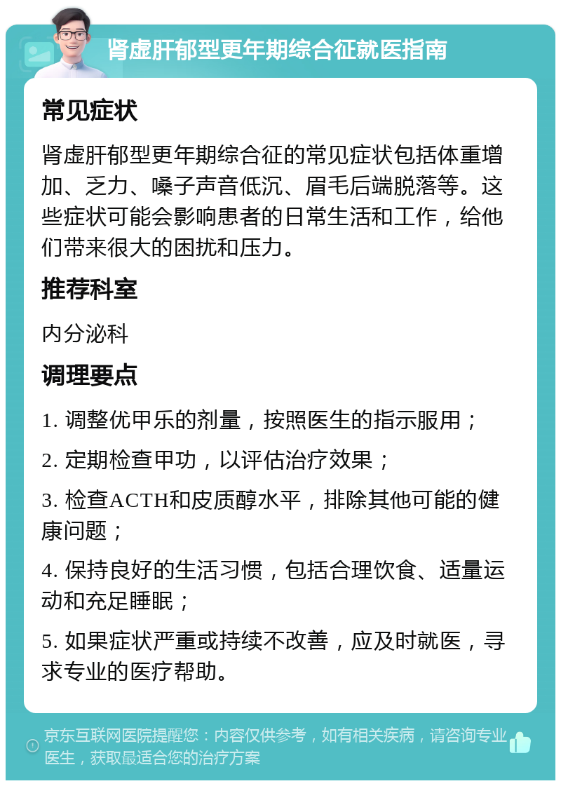 肾虚肝郁型更年期综合征就医指南 常见症状 肾虚肝郁型更年期综合征的常见症状包括体重增加、乏力、嗓子声音低沉、眉毛后端脱落等。这些症状可能会影响患者的日常生活和工作，给他们带来很大的困扰和压力。 推荐科室 内分泌科 调理要点 1. 调整优甲乐的剂量，按照医生的指示服用； 2. 定期检查甲功，以评估治疗效果； 3. 检查ACTH和皮质醇水平，排除其他可能的健康问题； 4. 保持良好的生活习惯，包括合理饮食、适量运动和充足睡眠； 5. 如果症状严重或持续不改善，应及时就医，寻求专业的医疗帮助。