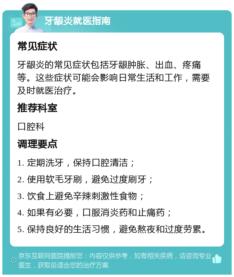 牙龈炎就医指南 常见症状 牙龈炎的常见症状包括牙龈肿胀、出血、疼痛等。这些症状可能会影响日常生活和工作，需要及时就医治疗。 推荐科室 口腔科 调理要点 1. 定期洗牙，保持口腔清洁； 2. 使用软毛牙刷，避免过度刷牙； 3. 饮食上避免辛辣刺激性食物； 4. 如果有必要，口服消炎药和止痛药； 5. 保持良好的生活习惯，避免熬夜和过度劳累。