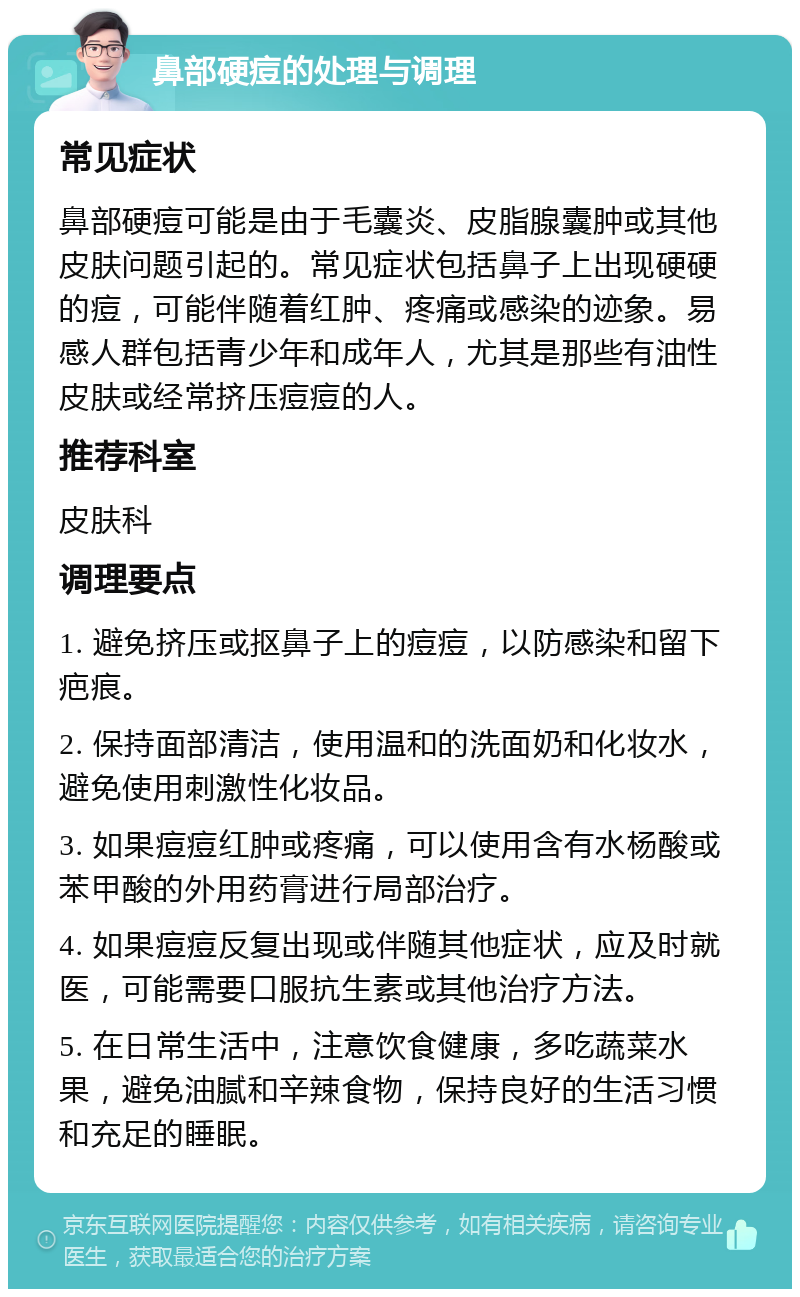 鼻部硬痘的处理与调理 常见症状 鼻部硬痘可能是由于毛囊炎、皮脂腺囊肿或其他皮肤问题引起的。常见症状包括鼻子上出现硬硬的痘，可能伴随着红肿、疼痛或感染的迹象。易感人群包括青少年和成年人，尤其是那些有油性皮肤或经常挤压痘痘的人。 推荐科室 皮肤科 调理要点 1. 避免挤压或抠鼻子上的痘痘，以防感染和留下疤痕。 2. 保持面部清洁，使用温和的洗面奶和化妆水，避免使用刺激性化妆品。 3. 如果痘痘红肿或疼痛，可以使用含有水杨酸或苯甲酸的外用药膏进行局部治疗。 4. 如果痘痘反复出现或伴随其他症状，应及时就医，可能需要口服抗生素或其他治疗方法。 5. 在日常生活中，注意饮食健康，多吃蔬菜水果，避免油腻和辛辣食物，保持良好的生活习惯和充足的睡眠。