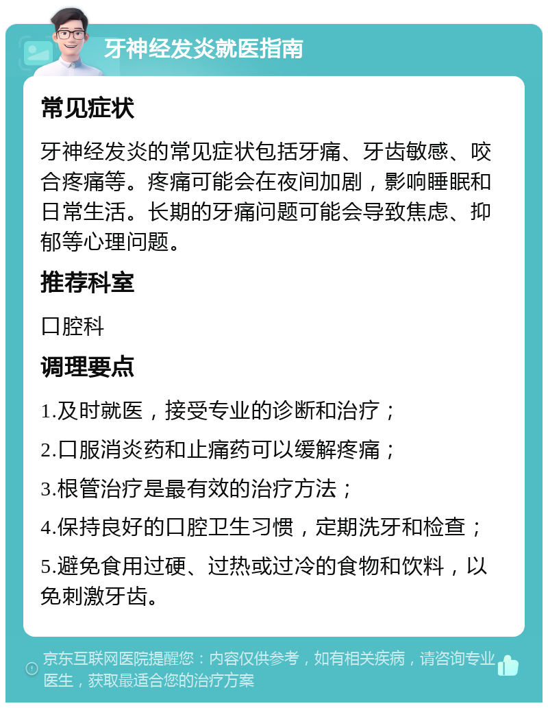 牙神经发炎就医指南 常见症状 牙神经发炎的常见症状包括牙痛、牙齿敏感、咬合疼痛等。疼痛可能会在夜间加剧，影响睡眠和日常生活。长期的牙痛问题可能会导致焦虑、抑郁等心理问题。 推荐科室 口腔科 调理要点 1.及时就医，接受专业的诊断和治疗； 2.口服消炎药和止痛药可以缓解疼痛； 3.根管治疗是最有效的治疗方法； 4.保持良好的口腔卫生习惯，定期洗牙和检查； 5.避免食用过硬、过热或过冷的食物和饮料，以免刺激牙齿。