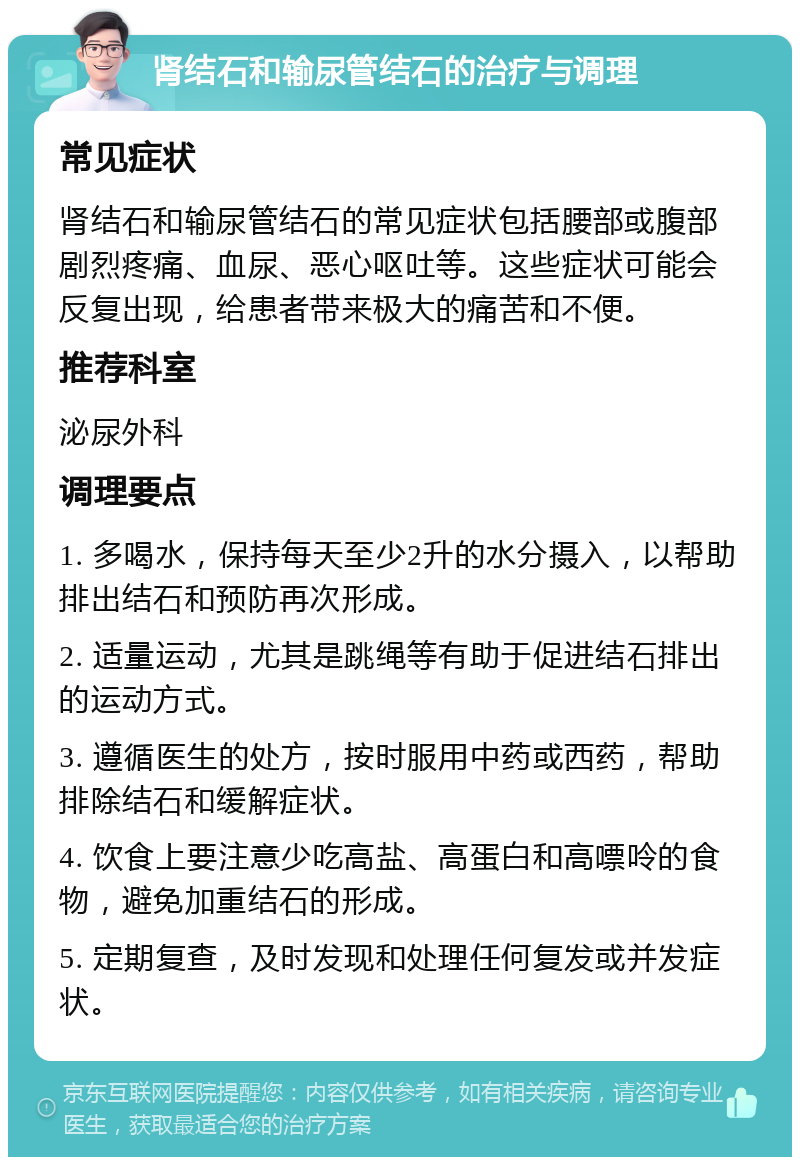 肾结石和输尿管结石的治疗与调理 常见症状 肾结石和输尿管结石的常见症状包括腰部或腹部剧烈疼痛、血尿、恶心呕吐等。这些症状可能会反复出现，给患者带来极大的痛苦和不便。 推荐科室 泌尿外科 调理要点 1. 多喝水，保持每天至少2升的水分摄入，以帮助排出结石和预防再次形成。 2. 适量运动，尤其是跳绳等有助于促进结石排出的运动方式。 3. 遵循医生的处方，按时服用中药或西药，帮助排除结石和缓解症状。 4. 饮食上要注意少吃高盐、高蛋白和高嘌呤的食物，避免加重结石的形成。 5. 定期复查，及时发现和处理任何复发或并发症状。