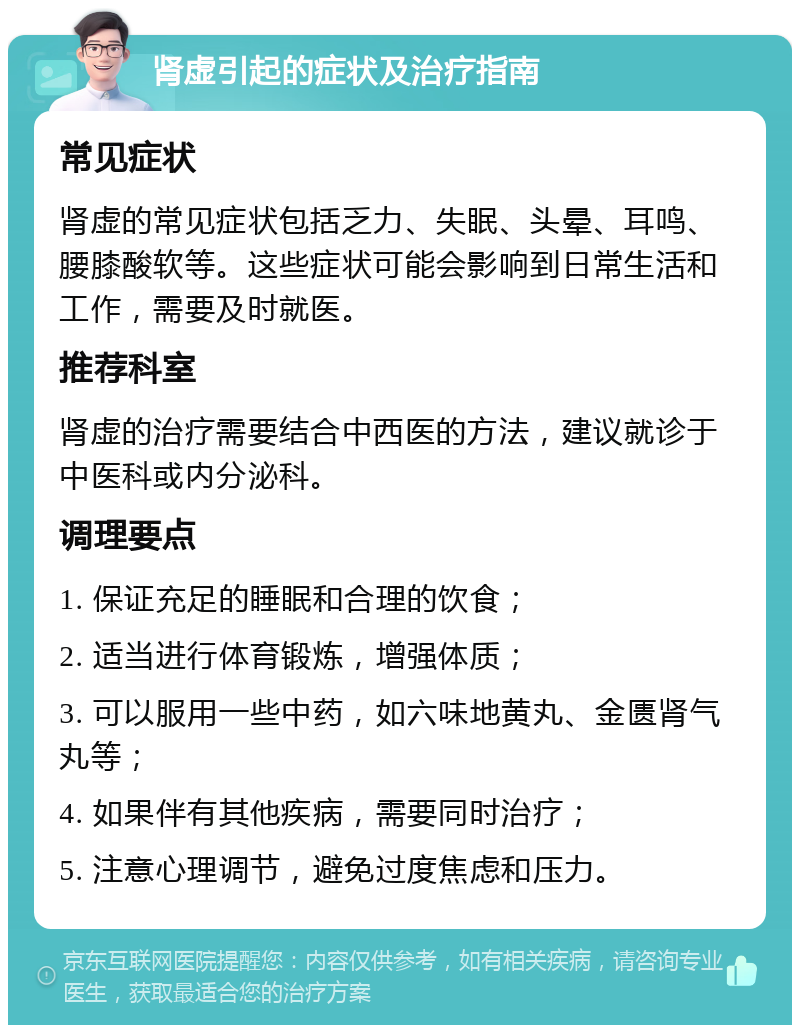 肾虚引起的症状及治疗指南 常见症状 肾虚的常见症状包括乏力、失眠、头晕、耳鸣、腰膝酸软等。这些症状可能会影响到日常生活和工作，需要及时就医。 推荐科室 肾虚的治疗需要结合中西医的方法，建议就诊于中医科或内分泌科。 调理要点 1. 保证充足的睡眠和合理的饮食； 2. 适当进行体育锻炼，增强体质； 3. 可以服用一些中药，如六味地黄丸、金匮肾气丸等； 4. 如果伴有其他疾病，需要同时治疗； 5. 注意心理调节，避免过度焦虑和压力。