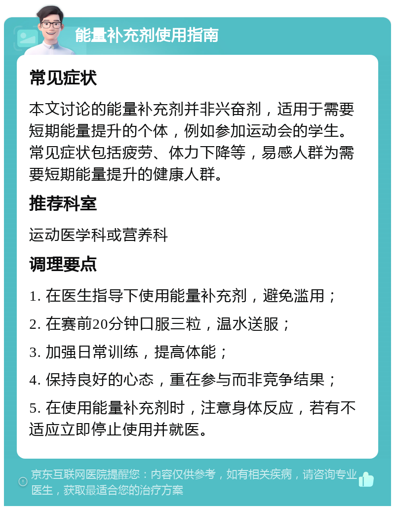 能量补充剂使用指南 常见症状 本文讨论的能量补充剂并非兴奋剂，适用于需要短期能量提升的个体，例如参加运动会的学生。常见症状包括疲劳、体力下降等，易感人群为需要短期能量提升的健康人群。 推荐科室 运动医学科或营养科 调理要点 1. 在医生指导下使用能量补充剂，避免滥用； 2. 在赛前20分钟口服三粒，温水送服； 3. 加强日常训练，提高体能； 4. 保持良好的心态，重在参与而非竞争结果； 5. 在使用能量补充剂时，注意身体反应，若有不适应立即停止使用并就医。