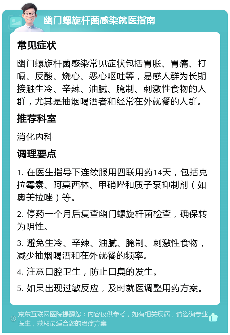 幽门螺旋杆菌感染就医指南 常见症状 幽门螺旋杆菌感染常见症状包括胃胀、胃痛、打嗝、反酸、烧心、恶心呕吐等，易感人群为长期接触生冷、辛辣、油腻、腌制、刺激性食物的人群，尤其是抽烟喝酒者和经常在外就餐的人群。 推荐科室 消化内科 调理要点 1. 在医生指导下连续服用四联用药14天，包括克拉霉素、阿莫西林、甲硝唑和质子泵抑制剂（如奥美拉唑）等。 2. 停药一个月后复查幽门螺旋杆菌检查，确保转为阴性。 3. 避免生冷、辛辣、油腻、腌制、刺激性食物，减少抽烟喝酒和在外就餐的频率。 4. 注意口腔卫生，防止口臭的发生。 5. 如果出现过敏反应，及时就医调整用药方案。