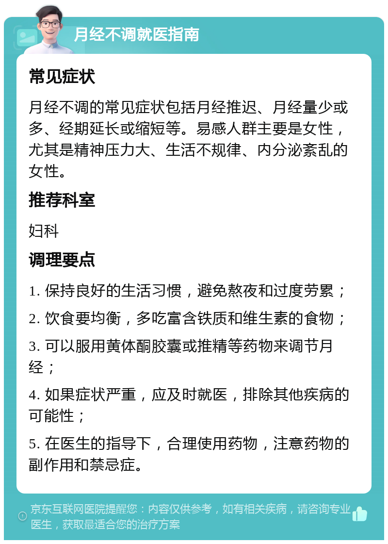 月经不调就医指南 常见症状 月经不调的常见症状包括月经推迟、月经量少或多、经期延长或缩短等。易感人群主要是女性，尤其是精神压力大、生活不规律、内分泌紊乱的女性。 推荐科室 妇科 调理要点 1. 保持良好的生活习惯，避免熬夜和过度劳累； 2. 饮食要均衡，多吃富含铁质和维生素的食物； 3. 可以服用黄体酮胶囊或推精等药物来调节月经； 4. 如果症状严重，应及时就医，排除其他疾病的可能性； 5. 在医生的指导下，合理使用药物，注意药物的副作用和禁忌症。