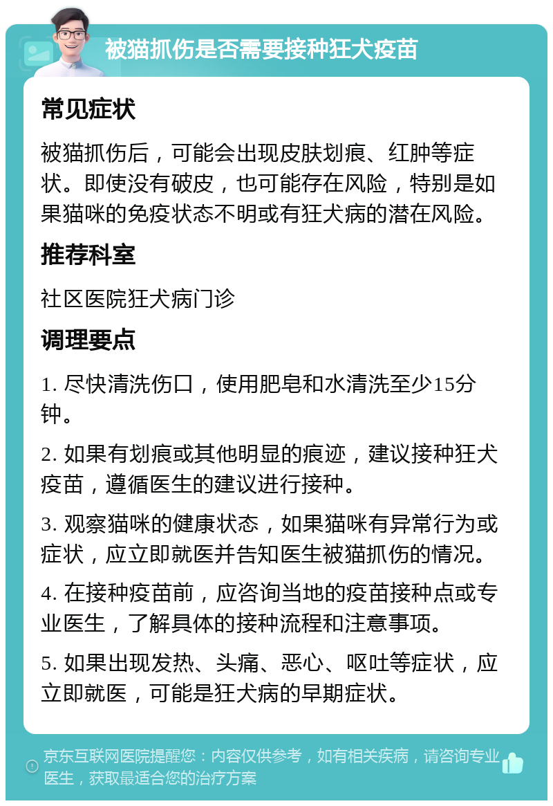 被猫抓伤是否需要接种狂犬疫苗 常见症状 被猫抓伤后，可能会出现皮肤划痕、红肿等症状。即使没有破皮，也可能存在风险，特别是如果猫咪的免疫状态不明或有狂犬病的潜在风险。 推荐科室 社区医院狂犬病门诊 调理要点 1. 尽快清洗伤口，使用肥皂和水清洗至少15分钟。 2. 如果有划痕或其他明显的痕迹，建议接种狂犬疫苗，遵循医生的建议进行接种。 3. 观察猫咪的健康状态，如果猫咪有异常行为或症状，应立即就医并告知医生被猫抓伤的情况。 4. 在接种疫苗前，应咨询当地的疫苗接种点或专业医生，了解具体的接种流程和注意事项。 5. 如果出现发热、头痛、恶心、呕吐等症状，应立即就医，可能是狂犬病的早期症状。