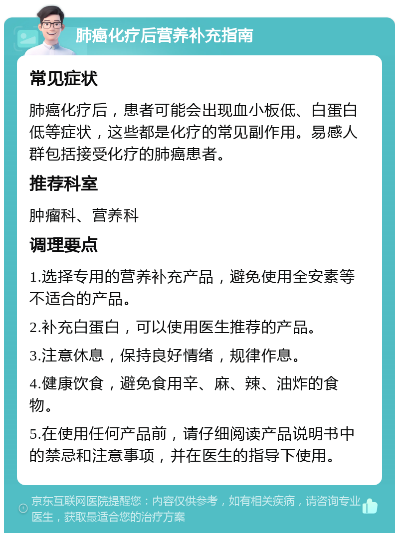 肺癌化疗后营养补充指南 常见症状 肺癌化疗后，患者可能会出现血小板低、白蛋白低等症状，这些都是化疗的常见副作用。易感人群包括接受化疗的肺癌患者。 推荐科室 肿瘤科、营养科 调理要点 1.选择专用的营养补充产品，避免使用全安素等不适合的产品。 2.补充白蛋白，可以使用医生推荐的产品。 3.注意休息，保持良好情绪，规律作息。 4.健康饮食，避免食用辛、麻、辣、油炸的食物。 5.在使用任何产品前，请仔细阅读产品说明书中的禁忌和注意事项，并在医生的指导下使用。