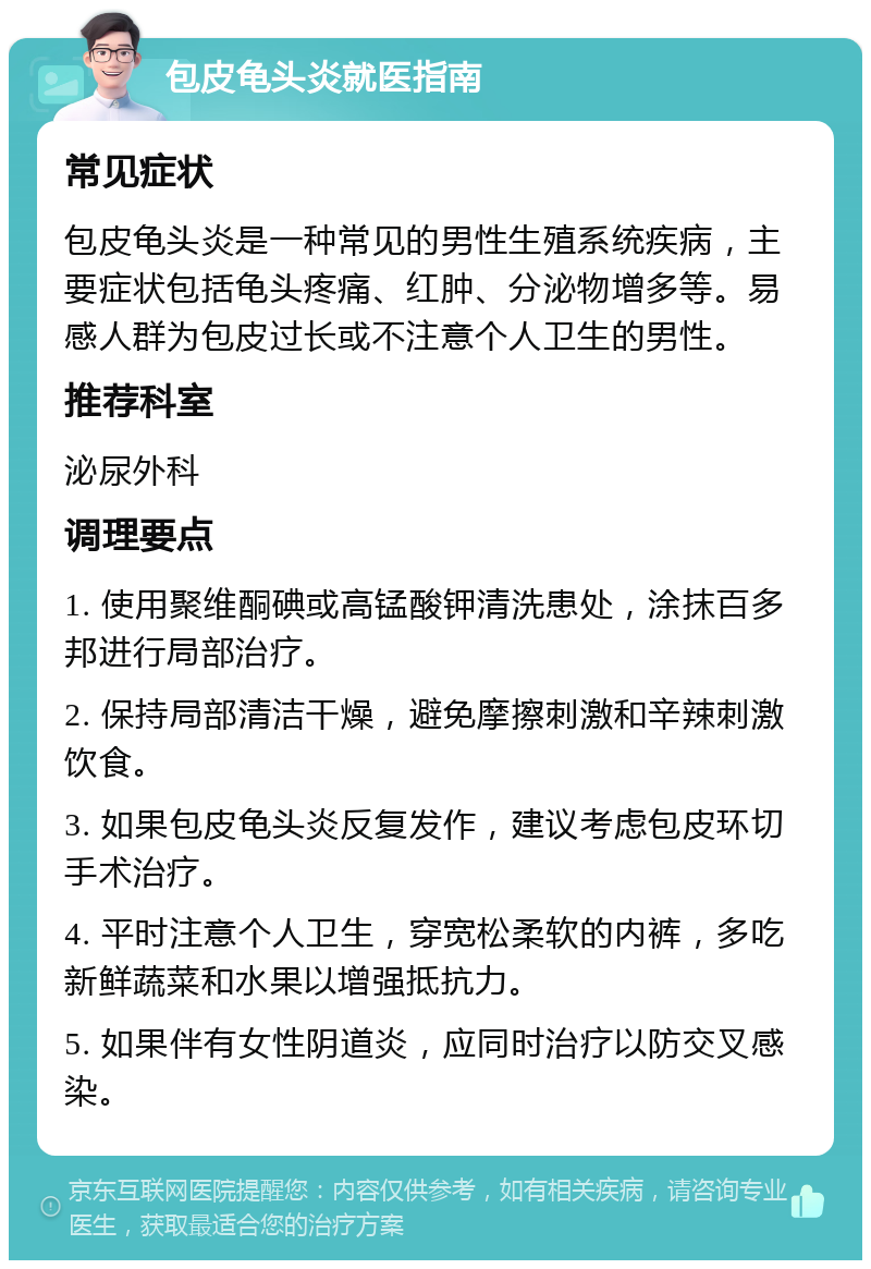 包皮龟头炎就医指南 常见症状 包皮龟头炎是一种常见的男性生殖系统疾病，主要症状包括龟头疼痛、红肿、分泌物增多等。易感人群为包皮过长或不注意个人卫生的男性。 推荐科室 泌尿外科 调理要点 1. 使用聚维酮碘或高锰酸钾清洗患处，涂抹百多邦进行局部治疗。 2. 保持局部清洁干燥，避免摩擦刺激和辛辣刺激饮食。 3. 如果包皮龟头炎反复发作，建议考虑包皮环切手术治疗。 4. 平时注意个人卫生，穿宽松柔软的内裤，多吃新鲜蔬菜和水果以增强抵抗力。 5. 如果伴有女性阴道炎，应同时治疗以防交叉感染。