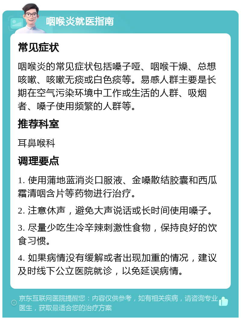 咽喉炎就医指南 常见症状 咽喉炎的常见症状包括嗓子哑、咽喉干燥、总想咳嗽、咳嗽无痰或白色痰等。易感人群主要是长期在空气污染环境中工作或生活的人群、吸烟者、嗓子使用频繁的人群等。 推荐科室 耳鼻喉科 调理要点 1. 使用蒲地蓝消炎口服液、金嗓散结胶囊和西瓜霜清咽含片等药物进行治疗。 2. 注意休声，避免大声说话或长时间使用嗓子。 3. 尽量少吃生冷辛辣刺激性食物，保持良好的饮食习惯。 4. 如果病情没有缓解或者出现加重的情况，建议及时线下公立医院就诊，以免延误病情。