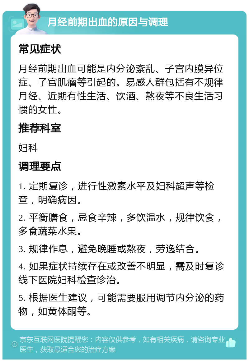 月经前期出血的原因与调理 常见症状 月经前期出血可能是内分泌紊乱、子宫内膜异位症、子宫肌瘤等引起的。易感人群包括有不规律月经、近期有性生活、饮酒、熬夜等不良生活习惯的女性。 推荐科室 妇科 调理要点 1. 定期复诊，进行性激素水平及妇科超声等检查，明确病因。 2. 平衡膳食，忌食辛辣，多饮温水，规律饮食，多食蔬菜水果。 3. 规律作息，避免晚睡或熬夜，劳逸结合。 4. 如果症状持续存在或改善不明显，需及时复诊线下医院妇科检查诊治。 5. 根据医生建议，可能需要服用调节内分泌的药物，如黄体酮等。