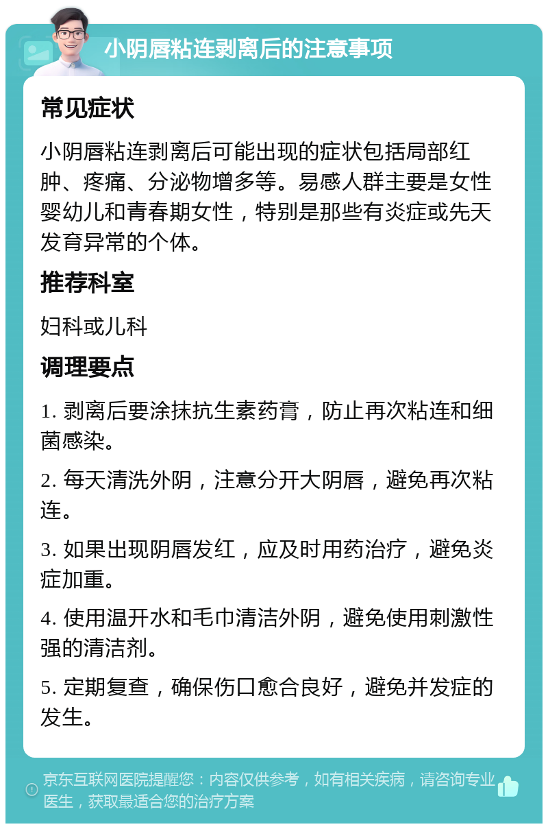 小阴唇粘连剥离后的注意事项 常见症状 小阴唇粘连剥离后可能出现的症状包括局部红肿、疼痛、分泌物增多等。易感人群主要是女性婴幼儿和青春期女性，特别是那些有炎症或先天发育异常的个体。 推荐科室 妇科或儿科 调理要点 1. 剥离后要涂抹抗生素药膏，防止再次粘连和细菌感染。 2. 每天清洗外阴，注意分开大阴唇，避免再次粘连。 3. 如果出现阴唇发红，应及时用药治疗，避免炎症加重。 4. 使用温开水和毛巾清洁外阴，避免使用刺激性强的清洁剂。 5. 定期复查，确保伤口愈合良好，避免并发症的发生。