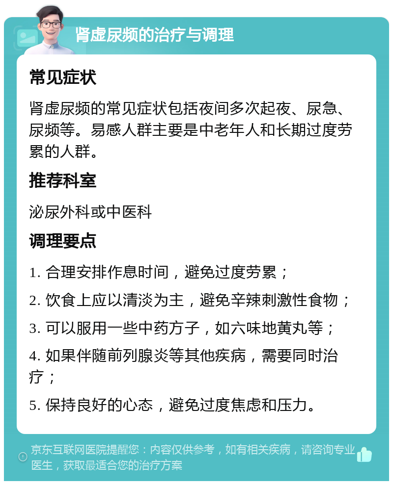 肾虚尿频的治疗与调理 常见症状 肾虚尿频的常见症状包括夜间多次起夜、尿急、尿频等。易感人群主要是中老年人和长期过度劳累的人群。 推荐科室 泌尿外科或中医科 调理要点 1. 合理安排作息时间，避免过度劳累； 2. 饮食上应以清淡为主，避免辛辣刺激性食物； 3. 可以服用一些中药方子，如六味地黄丸等； 4. 如果伴随前列腺炎等其他疾病，需要同时治疗； 5. 保持良好的心态，避免过度焦虑和压力。