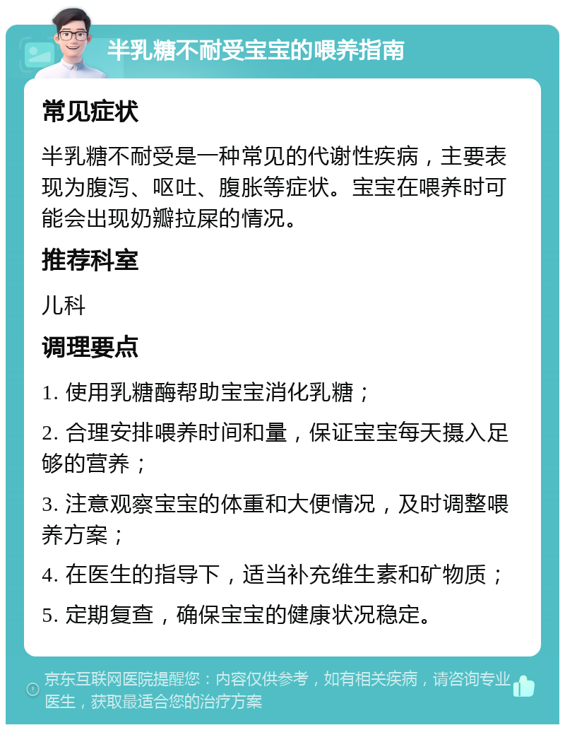 半乳糖不耐受宝宝的喂养指南 常见症状 半乳糖不耐受是一种常见的代谢性疾病，主要表现为腹泻、呕吐、腹胀等症状。宝宝在喂养时可能会出现奶瓣拉屎的情况。 推荐科室 儿科 调理要点 1. 使用乳糖酶帮助宝宝消化乳糖； 2. 合理安排喂养时间和量，保证宝宝每天摄入足够的营养； 3. 注意观察宝宝的体重和大便情况，及时调整喂养方案； 4. 在医生的指导下，适当补充维生素和矿物质； 5. 定期复查，确保宝宝的健康状况稳定。