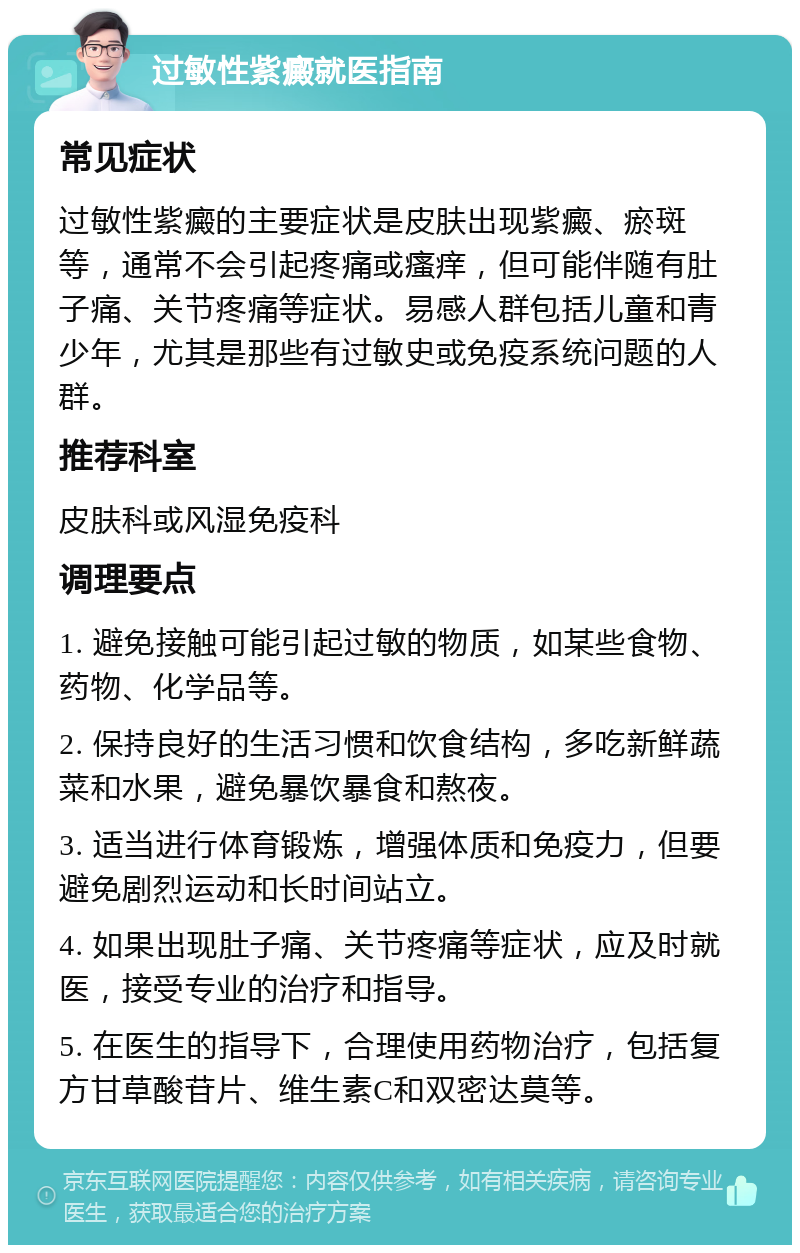 过敏性紫癜就医指南 常见症状 过敏性紫癜的主要症状是皮肤出现紫癜、瘀斑等，通常不会引起疼痛或瘙痒，但可能伴随有肚子痛、关节疼痛等症状。易感人群包括儿童和青少年，尤其是那些有过敏史或免疫系统问题的人群。 推荐科室 皮肤科或风湿免疫科 调理要点 1. 避免接触可能引起过敏的物质，如某些食物、药物、化学品等。 2. 保持良好的生活习惯和饮食结构，多吃新鲜蔬菜和水果，避免暴饮暴食和熬夜。 3. 适当进行体育锻炼，增强体质和免疫力，但要避免剧烈运动和长时间站立。 4. 如果出现肚子痛、关节疼痛等症状，应及时就医，接受专业的治疗和指导。 5. 在医生的指导下，合理使用药物治疗，包括复方甘草酸苷片、维生素C和双密达莫等。