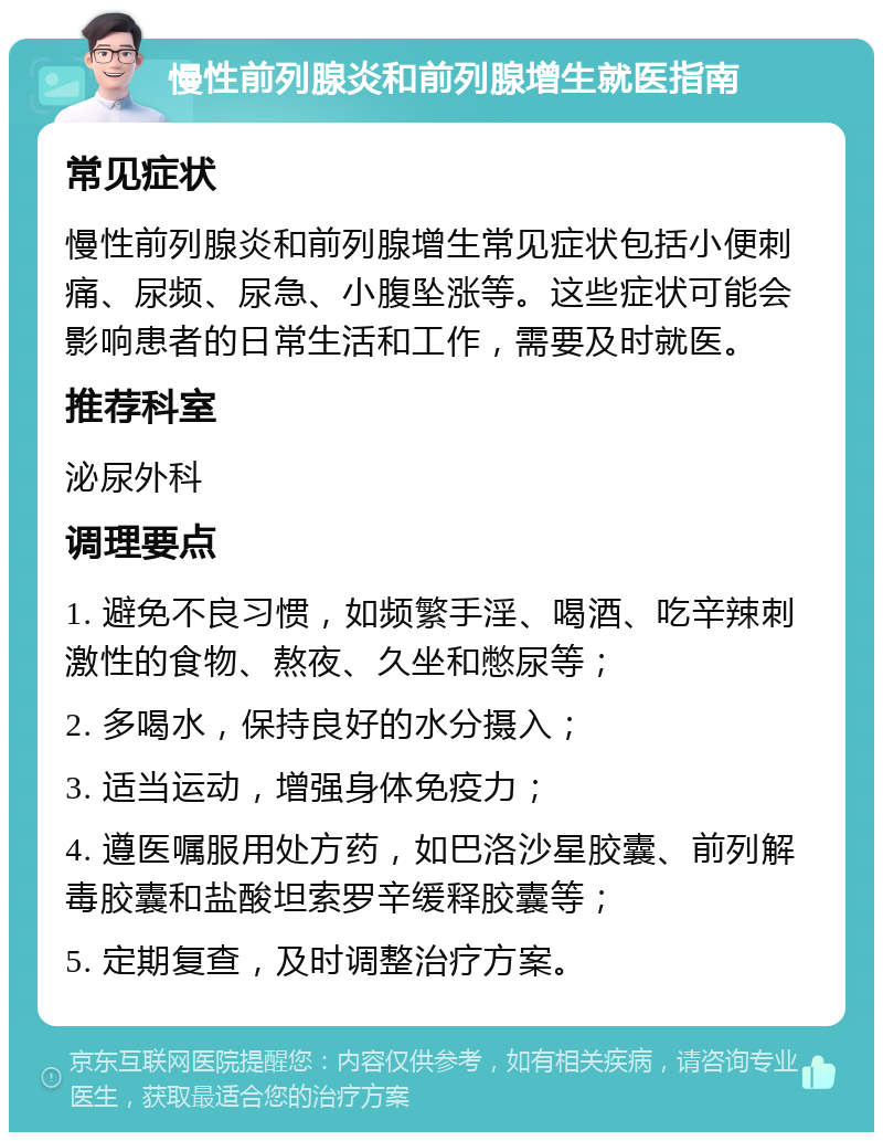 慢性前列腺炎和前列腺增生就医指南 常见症状 慢性前列腺炎和前列腺增生常见症状包括小便刺痛、尿频、尿急、小腹坠涨等。这些症状可能会影响患者的日常生活和工作，需要及时就医。 推荐科室 泌尿外科 调理要点 1. 避免不良习惯，如频繁手淫、喝酒、吃辛辣刺激性的食物、熬夜、久坐和憋尿等； 2. 多喝水，保持良好的水分摄入； 3. 适当运动，增强身体免疫力； 4. 遵医嘱服用处方药，如巴洛沙星胶囊、前列解毒胶囊和盐酸坦索罗辛缓释胶囊等； 5. 定期复查，及时调整治疗方案。