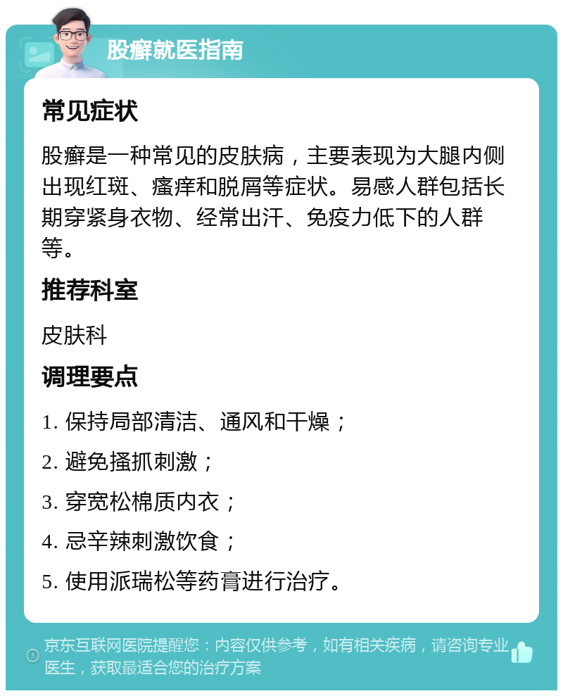 股癣就医指南 常见症状 股癣是一种常见的皮肤病，主要表现为大腿内侧出现红斑、瘙痒和脱屑等症状。易感人群包括长期穿紧身衣物、经常出汗、免疫力低下的人群等。 推荐科室 皮肤科 调理要点 1. 保持局部清洁、通风和干燥； 2. 避免搔抓刺激； 3. 穿宽松棉质内衣； 4. 忌辛辣刺激饮食； 5. 使用派瑞松等药膏进行治疗。