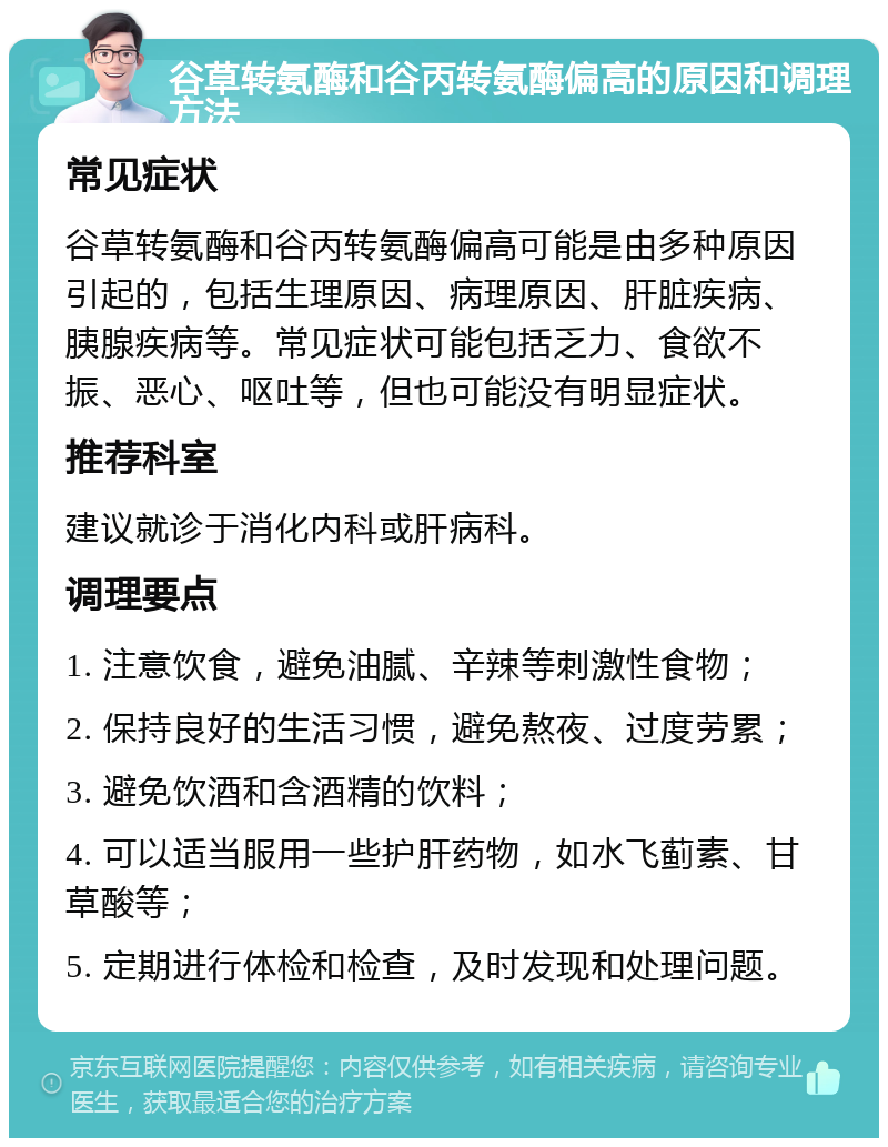 谷草转氨酶和谷丙转氨酶偏高的原因和调理方法 常见症状 谷草转氨酶和谷丙转氨酶偏高可能是由多种原因引起的，包括生理原因、病理原因、肝脏疾病、胰腺疾病等。常见症状可能包括乏力、食欲不振、恶心、呕吐等，但也可能没有明显症状。 推荐科室 建议就诊于消化内科或肝病科。 调理要点 1. 注意饮食，避免油腻、辛辣等刺激性食物； 2. 保持良好的生活习惯，避免熬夜、过度劳累； 3. 避免饮酒和含酒精的饮料； 4. 可以适当服用一些护肝药物，如水飞蓟素、甘草酸等； 5. 定期进行体检和检查，及时发现和处理问题。