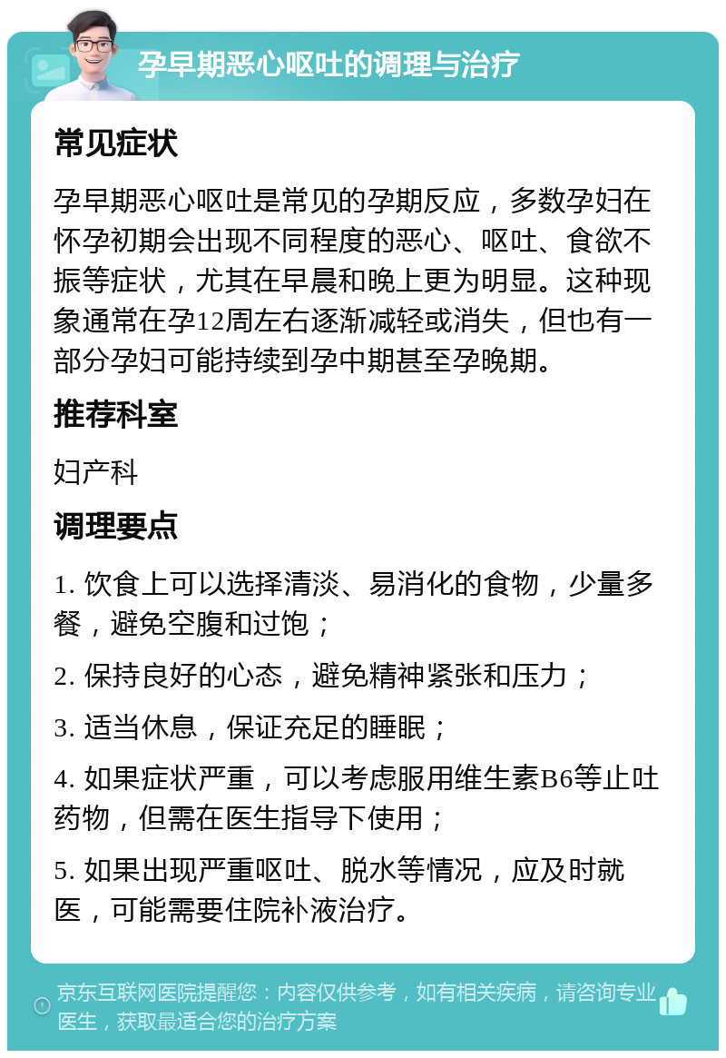 孕早期恶心呕吐的调理与治疗 常见症状 孕早期恶心呕吐是常见的孕期反应，多数孕妇在怀孕初期会出现不同程度的恶心、呕吐、食欲不振等症状，尤其在早晨和晚上更为明显。这种现象通常在孕12周左右逐渐减轻或消失，但也有一部分孕妇可能持续到孕中期甚至孕晚期。 推荐科室 妇产科 调理要点 1. 饮食上可以选择清淡、易消化的食物，少量多餐，避免空腹和过饱； 2. 保持良好的心态，避免精神紧张和压力； 3. 适当休息，保证充足的睡眠； 4. 如果症状严重，可以考虑服用维生素B6等止吐药物，但需在医生指导下使用； 5. 如果出现严重呕吐、脱水等情况，应及时就医，可能需要住院补液治疗。