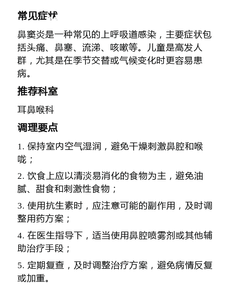 鼻窦炎就医指南 常见症状 鼻窦炎是一种常见的上呼吸道感染，主要症状包括头痛、鼻塞、流涕、咳嗽等。儿童是高发人群，尤其是在季节交替或气候变化时更容易患病。 推荐科室 耳鼻喉科 调理要点 1. 保持室内空气湿润，避免干燥刺激鼻腔和喉咙； 2. 饮食上应以清淡易消化的食物为主，避免油腻、甜食和刺激性食物； 3. 使用抗生素时，应注意可能的副作用，及时调整用药方案； 4. 在医生指导下，适当使用鼻腔喷雾剂或其他辅助治疗手段； 5. 定期复查，及时调整治疗方案，避免病情反复或加重。