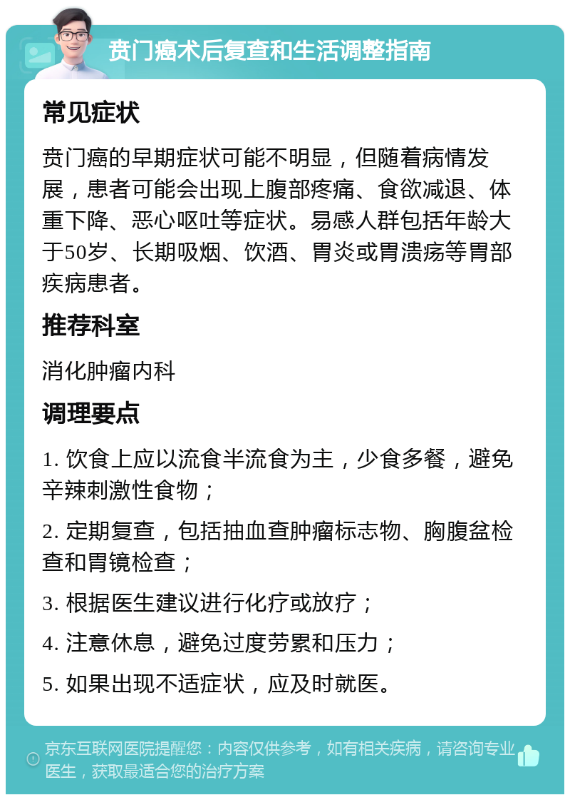 贲门癌术后复查和生活调整指南 常见症状 贲门癌的早期症状可能不明显，但随着病情发展，患者可能会出现上腹部疼痛、食欲减退、体重下降、恶心呕吐等症状。易感人群包括年龄大于50岁、长期吸烟、饮酒、胃炎或胃溃疡等胃部疾病患者。 推荐科室 消化肿瘤内科 调理要点 1. 饮食上应以流食半流食为主，少食多餐，避免辛辣刺激性食物； 2. 定期复查，包括抽血查肿瘤标志物、胸腹盆检查和胃镜检查； 3. 根据医生建议进行化疗或放疗； 4. 注意休息，避免过度劳累和压力； 5. 如果出现不适症状，应及时就医。