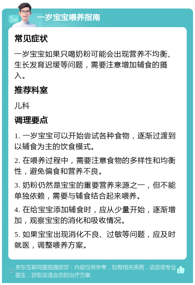 一岁宝宝喂养指南 常见症状 一岁宝宝如果只喝奶粉可能会出现营养不均衡、生长发育迟缓等问题，需要注意增加辅食的摄入。 推荐科室 儿科 调理要点 1. 一岁宝宝可以开始尝试各种食物，逐渐过渡到以辅食为主的饮食模式。 2. 在喂养过程中，需要注意食物的多样性和均衡性，避免偏食和营养不良。 3. 奶粉仍然是宝宝的重要营养来源之一，但不能单独依赖，需要与辅食结合起来喂养。 4. 在给宝宝添加辅食时，应从少量开始，逐渐增加，观察宝宝的消化和吸收情况。 5. 如果宝宝出现消化不良、过敏等问题，应及时就医，调整喂养方案。