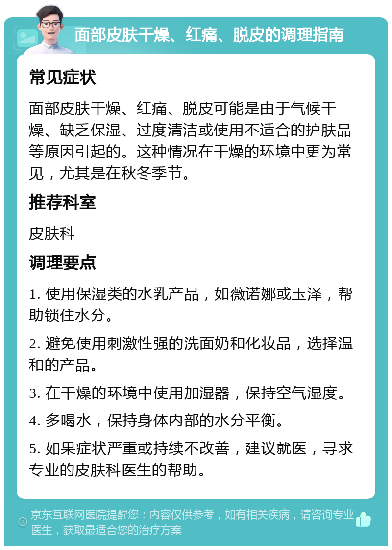 面部皮肤干燥、红痛、脱皮的调理指南 常见症状 面部皮肤干燥、红痛、脱皮可能是由于气候干燥、缺乏保湿、过度清洁或使用不适合的护肤品等原因引起的。这种情况在干燥的环境中更为常见，尤其是在秋冬季节。 推荐科室 皮肤科 调理要点 1. 使用保湿类的水乳产品，如薇诺娜或玉泽，帮助锁住水分。 2. 避免使用刺激性强的洗面奶和化妆品，选择温和的产品。 3. 在干燥的环境中使用加湿器，保持空气湿度。 4. 多喝水，保持身体内部的水分平衡。 5. 如果症状严重或持续不改善，建议就医，寻求专业的皮肤科医生的帮助。