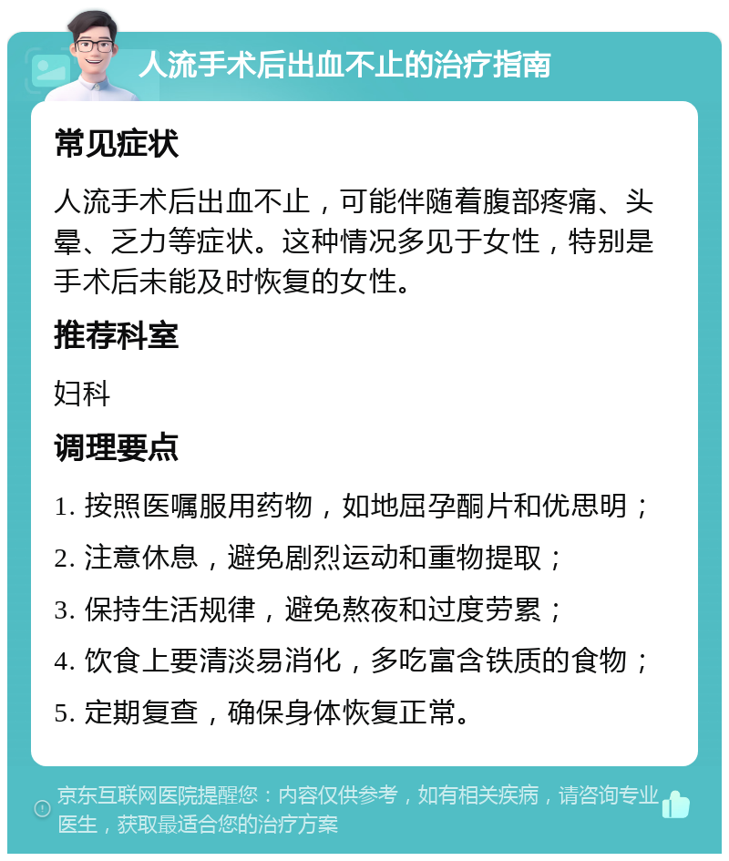 人流手术后出血不止的治疗指南 常见症状 人流手术后出血不止，可能伴随着腹部疼痛、头晕、乏力等症状。这种情况多见于女性，特别是手术后未能及时恢复的女性。 推荐科室 妇科 调理要点 1. 按照医嘱服用药物，如地屈孕酮片和优思明； 2. 注意休息，避免剧烈运动和重物提取； 3. 保持生活规律，避免熬夜和过度劳累； 4. 饮食上要清淡易消化，多吃富含铁质的食物； 5. 定期复查，确保身体恢复正常。