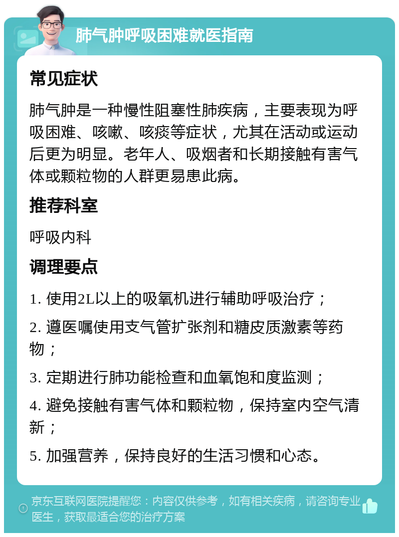 肺气肿呼吸困难就医指南 常见症状 肺气肿是一种慢性阻塞性肺疾病，主要表现为呼吸困难、咳嗽、咳痰等症状，尤其在活动或运动后更为明显。老年人、吸烟者和长期接触有害气体或颗粒物的人群更易患此病。 推荐科室 呼吸内科 调理要点 1. 使用2L以上的吸氧机进行辅助呼吸治疗； 2. 遵医嘱使用支气管扩张剂和糖皮质激素等药物； 3. 定期进行肺功能检查和血氧饱和度监测； 4. 避免接触有害气体和颗粒物，保持室内空气清新； 5. 加强营养，保持良好的生活习惯和心态。