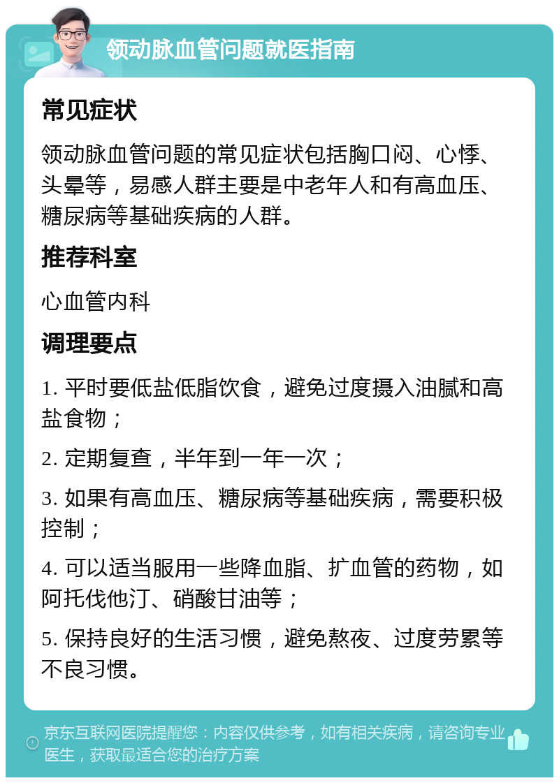 领动脉血管问题就医指南 常见症状 领动脉血管问题的常见症状包括胸口闷、心悸、头晕等，易感人群主要是中老年人和有高血压、糖尿病等基础疾病的人群。 推荐科室 心血管内科 调理要点 1. 平时要低盐低脂饮食，避免过度摄入油腻和高盐食物； 2. 定期复查，半年到一年一次； 3. 如果有高血压、糖尿病等基础疾病，需要积极控制； 4. 可以适当服用一些降血脂、扩血管的药物，如阿托伐他汀、硝酸甘油等； 5. 保持良好的生活习惯，避免熬夜、过度劳累等不良习惯。