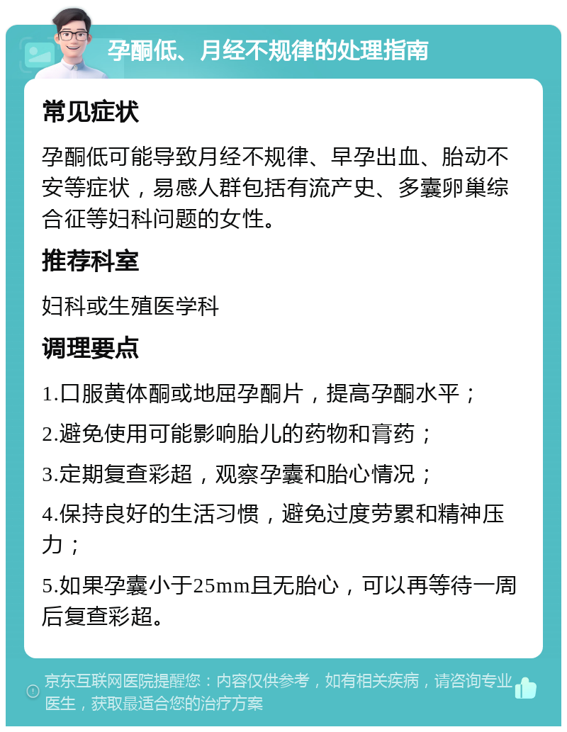 孕酮低、月经不规律的处理指南 常见症状 孕酮低可能导致月经不规律、早孕出血、胎动不安等症状，易感人群包括有流产史、多囊卵巢综合征等妇科问题的女性。 推荐科室 妇科或生殖医学科 调理要点 1.口服黄体酮或地屈孕酮片，提高孕酮水平； 2.避免使用可能影响胎儿的药物和膏药； 3.定期复查彩超，观察孕囊和胎心情况； 4.保持良好的生活习惯，避免过度劳累和精神压力； 5.如果孕囊小于25mm且无胎心，可以再等待一周后复查彩超。