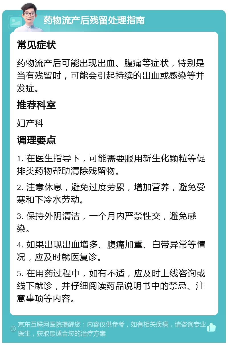 药物流产后残留处理指南 常见症状 药物流产后可能出现出血、腹痛等症状，特别是当有残留时，可能会引起持续的出血或感染等并发症。 推荐科室 妇产科 调理要点 1. 在医生指导下，可能需要服用新生化颗粒等促排类药物帮助清除残留物。 2. 注意休息，避免过度劳累，增加营养，避免受寒和下冷水劳动。 3. 保持外阴清洁，一个月内严禁性交，避免感染。 4. 如果出现出血增多、腹痛加重、白带异常等情况，应及时就医复诊。 5. 在用药过程中，如有不适，应及时上线咨询或线下就诊，并仔细阅读药品说明书中的禁忌、注意事项等内容。